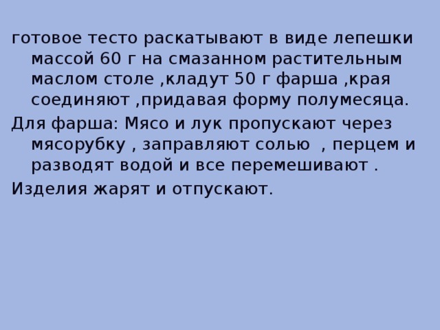 готовое тесто раскатывают в виде лепешки массой 60 г на смазанном растительным маслом столе ,кладут 50 г фарша ,края соединяют ,придавая форму полумесяца. Для фарша: Мясо и лук пропускают через мясорубку , заправляют солью , перцем и разводят водой и все перемешивают . Изделия жарят и отпускают.