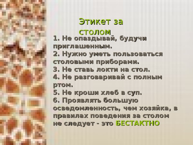 Этикет за столом 1. Не опаздывай, будучи приглашенным. 2. Нужно уметь пользоваться столовыми приборами. 3. Не ставь локти на стол. 4. Не разговаривай с полным ртом. 5. Не кроши хлеб в суп. 6. Проявлять большую осведомленность, чем хозяйка, в правилах поведения за столом не следует - это БЕСТАКТНО