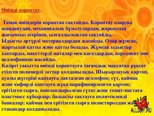 Өнімді қораптау .   Тамақ өнімдерін қораптап сақтайды. Қораптау оларды шаңданудан, механикалық бұзылулардан, жарықтың жағымсыз әсерінен, ылғалдылықтан сақтайды. Ыдысты әртүрлі материалдардан жасайды. Олар жұмсақ, жартылай қатты және қатты болады. Жұмсақ ыдыстар қаптарды, пакеттерді маталар мен қағаздардан, пергамент пен целлофаннан жасайды. Қазіргі уақытта өнімді қораптауға тағамдық мақсатқа рұқсат етілген полимерлі заттар қолданылады. Шықырлауық картоп, ауалы жүгеріні қаптауға лакталған целлофон; сүт, қаймақ және кефирді қаптауға жұқа парафинирленген картон; ерітілген сырға, қоюландырылған сүтке және томат-пастаға пластмасс құбырлар; балықты сақтауға полиэтиленді банкалар; қаймақ пен ерітілген сырға полистиролдан жасалған стакандар қолданылады. 