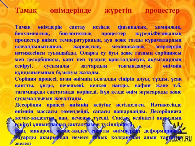 Тамақ өнімдерінде жүретін процестер     Тамақ өнімдерін сақтау кезінде физикалық, химиялық, биохимиялық, биологиялық процестер жүреді.Физикалық процестер өнімге температураның, ауа және газды құрамалардың ылғалдылығының, жарықтың, механикалық әсерлердің нәтижесінен туындайды. Оларға су буы және газдың сорбциясы мен десорбциясы, қант пен тұздың кристалдануы, ақуыздардың ескіруі, сусымалы заттардың тығындалуы, өнімнің құндылығының бұзылуы жатады. Сорбция процесі, яғни өнімнің ылғалды сіңіріп алуы, тұзды, ұсақ қантты, ұнды, печеньені, кепкен нанды, вафли және т.б. тағамдарды сақтағанда көрінеді. Бұл кезде өнім жұмсарады және сусымалдығын жоғалтады. Десорбция процесі өнімнің кебуіне негізделген. Нәтижесінде өнімнің массасы төмендейді, сапасы нашарлайды. Десорбцияға жеміс-жидектер, нан, печенье түседі. Сақтау кезіндегі ақуыздың ескіруі ұнның нашар сақталуымен түсіндіріледі. Нан, макарон, жеміс-жидек сияқты өнімдердің деформациясы тауарды ақырындап немесе толық қолданудан алып тастауға әкеледі .  