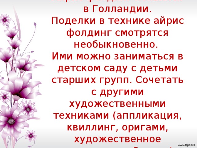 Айрис фолдинг появился в Голландии.  Поделки в технике айрис фолдинг смотрятся необыкновенно.  Ими можно заниматься в детском саду с детьми старших групп. Сочетать с другими художественными техниками (аппликация, квиллинг, оригами, художественное вырезание из бумаги).