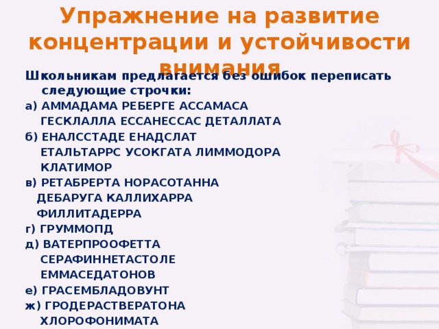 Упражнение на развитие концентрации и устойчивости внимания Школьникам предлагается без ошибок переписать следующие строчки: а) АММАДАМА РЕБЕРГЕ АССАМАСА  ГЕСКЛАЛЛА ЕССАНЕССАС ДЕТАЛЛАТА б) ЕНАЛССТАДЕ ЕНАДСЛАТ  ЕТАЛЬТАРРС УСОКГАТА ЛИММОДОРА  КЛАТИМОР в) РЕТАБРЕРТА НОРАСОТАННА  ДЕБАРУГА КАЛЛИХАРРА  ФИЛЛИТАДЕРРА г) ГРУММОПД д) ВАТЕРПРООФЕТТА  СЕРАФИННЕТАСТОЛЕ  ЕММАСЕДАТОНОВ е) ГРАСЕМБЛАДОВУНТ ж) ГРОДЕРАСТВЕРАТОНА  ХЛОРОФОНИМАТА  