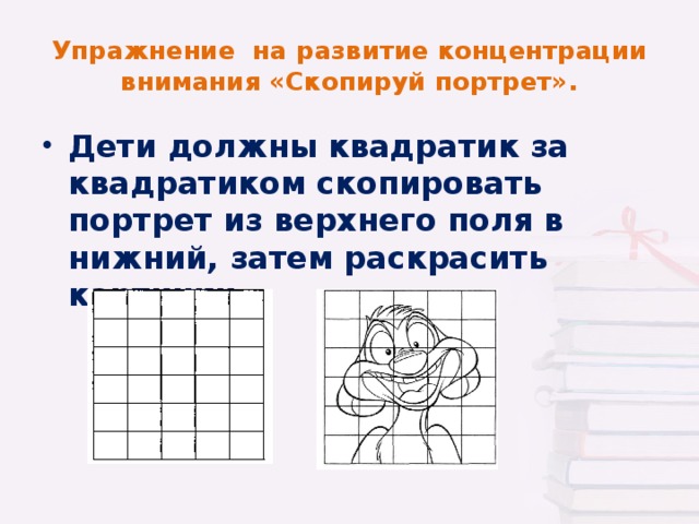 Упражнение на развитие концентрации внимания «Скопируй портрет». Дети должны квадратик за квадратиком скопировать портрет из верхнего поля в нижний, затем раскрасить картинки.