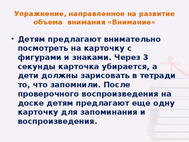 Упражнение, направленное на развитие объема внимания «Внимание» Детям предлагают внимательно посмотреть на карточку с фигурами и знаками. Через 3 секунды карточка убирается, а дети должны зарисовать в тетради то, что запомнили. После проверочного воспроизведения на доске детям предлагают еще одну карточку для запоминания и воспроизведения.