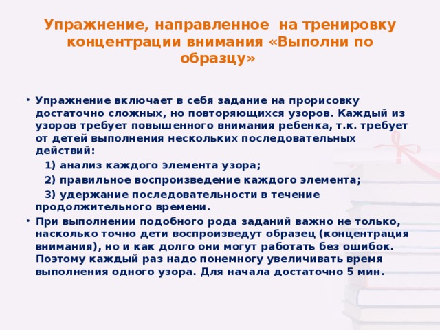 Упражнение, направленное на тренировку концентрации внимания «Выполни по образцу» Упражнение включает в себя задание на прорисовку достаточно сложных, но повторяющихся узоров. Каждый из узоров требует повышенного внимания ребенка, т.к. требует от детей выполнения нескольких последовательных действий:  1) анализ каждого элемента узора;  2) правильное воспроизведение каждого элемента;  3) удержание последовательности в течение продолжительного времени. При выполнении подобного рода заданий важно не только, насколько точно дети воспроизведут образец (концентрация внимания), но и как долго они могут работать без ошибок. Поэтому каждый раз надо понемногу увеличивать время выполнения одного узора. Для начала достаточно 5 мин.