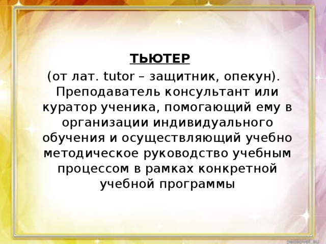 ТЬЮТЕР    (от лат. tutor – защитник, опекун). Преподаватель консультант или куратор ученика, помогающий ему в организации индивидуального обучения и осуществляющий учебно методическое руководство учебным процессом в рамках конкретной учебной программы