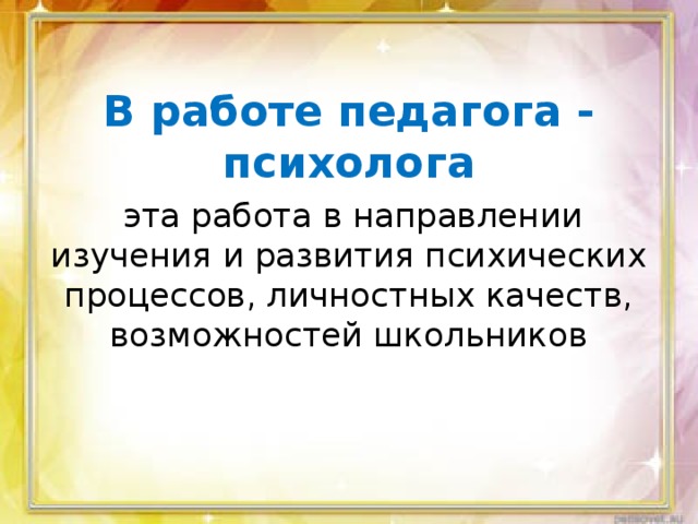 В работе педагога - психолога  эта работа в направлении изучения и развития психических процессов, личностных качеств, возможностей школьников