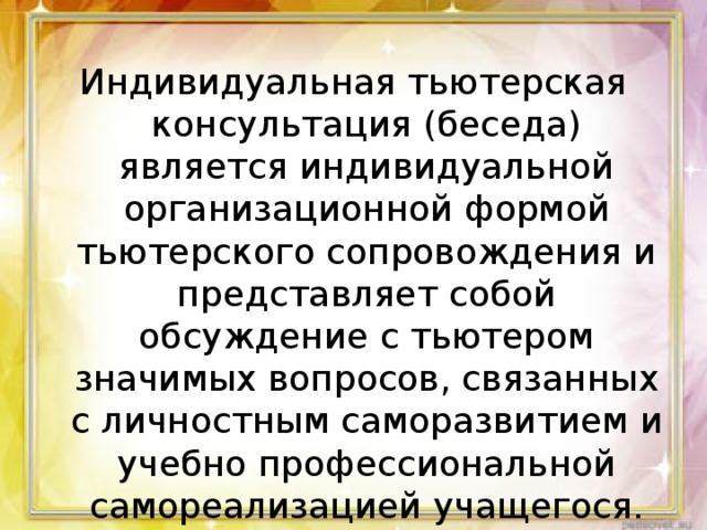 Индивидуальная тьютерская консультация (беседа) является индивидуальной организационной формой тьютерского сопровождения и представляет собой обсуждение с тьютером значимых вопросов, связанных с личностным саморазвитием и учебно­ профессиональной самореализацией учащегося.