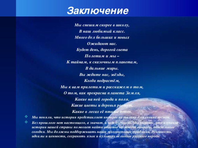 Заключение Мы спешим скорее в школу, В наш любимый класс. Много дел больших и новых Ожидают нас. Будет день, дорогой света Полетим и мы – К тайнам, к сказочным планетам, В дальние миры. Вы ждите нас, звёзды, Когда подрастём, Мы к вам прилетим и расскажем о том, О том, как прекрасна планета Земля, Какие на ней города и поля, Какие цветы и деревья растут, Какие в лесах её птицы поют.