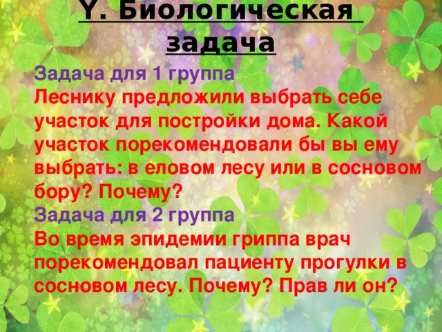 Ү. Биологическая задача   Задача для 1 группа Леснику предложили выбрать себе участок для постройки дома. Какой участок порекомендовали бы вы ему выбрать: в еловом лесу или в сосновом бору? Почему? Задача для 2 группа Во время эпидемии гриппа врач порекомендовал пациенту прогулки в сосновом лесу. Почему? Прав ли он?