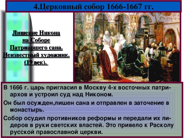 4.Церковный собор 1666-1667 гг. Лишение Никона на Соборе Патриаршего сана. Неизвестный художник. (19 век). В 1666 г. царь пригласил в Москву 4-х восточных патри-архов и устроил суд над Никоном. Он был осужден,лишен сана и отправлен в заточение в монастырь. Собор осудил противников реформы и передали их ли-деров в руки светских властей. Это привело к Расколу русской православной церкви.