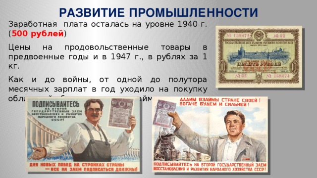 РАЗВИТИЕ ПРОМЫШЛЕННОСТИ Заработная плата осталась на уровне 1940 г.( 500 рублей ) Цены на продовольственные товары в предвоенные годы и в 1947 г., в рублях за 1 кг. Как и до войны, от одной до полутора месячных зарплат в год уходило на покупку облигаций обязательного госзайма.