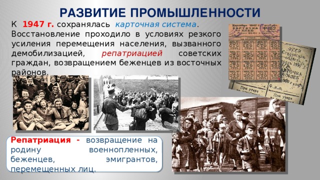 РАЗВИТИЕ ПРОМЫШЛЕННОСТИ  К   1947 г. сохранялась карточная система . Восстановление проходило в условиях резкого усиления перемещения населения, вызванного демобилизацией , репатриацией  советских граждан, возвращением беженцев из восточных районов.  Репатриация -  возвращение на родину военнопленных, беженцев, эмигрантов, перемещенных лиц.