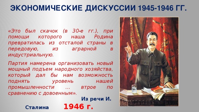 ЭКОНОМИЧЕСКИЕ ДИСКУССИИ 1945-1946 ГГ. « Это был скачок (в 30-е гг.), при помощи которого наша Родина превратилась из отсталой страны в передовую, из аграрной в индустриальную. Партия намерена организовать новый мощный подъем народного хозяйства, который дал бы нам возможность поднять уровень нашей промышленности … втрое по сравнению с довоенным».  Из речи И. Сталина  1946 г.