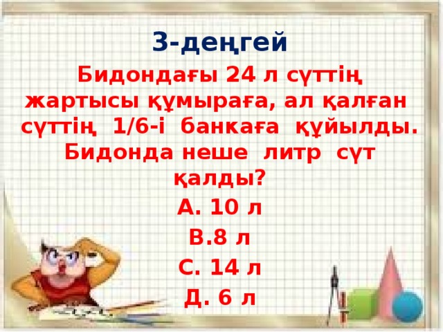 3-деңгей Бидондағы 24 л сүттің жартысы құмыраға, ал қалған сүттің 1/6-і банкаға құйылды. Бидонда неше литр сүт қалды? А. 10 л В.8 л С. 14 л Д. 6 л