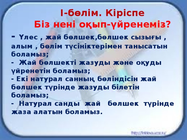 І-бөлім. Кіріспе  Біз нені оқып-үйренеміз?  - Үлес , жай бөлшек,бөлшек сызығы , алым , бөлім түсініктерімен танысатын боламыз;  - Жай бөлшекті жазуды және оқуды үйренетін боламыз;  - Екі натурал санның бөліндісін жай бөлшек түрінде жазуды білетін боламыз;  - Натурал санды жай бөлшек түрінде жаза алатын боламыз.