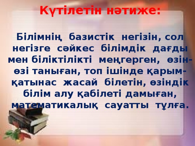 Күтілетін нәтиже:   Білімнің базистік негізін, сол негізге сәйкес білімдік дағды мен біліктілікті меңгерген, өзін-өзі таныған, топ ішінде қарым-қатынас жасай білетін, өзіндік білім алу қабілеті дамыған, математикалық сауатты тұлға.