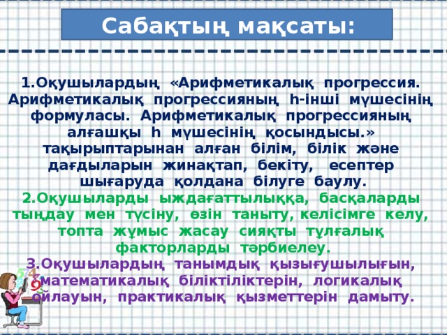 Сабақтың мақсаты:   1.Оқушылардың «Арифметикалық прогрессия. Арифметикалық прогрессияның һ-інші мүшесінің формуласы. Арифметикалық прогрессияның алғашқы һ мүшесінің қосындысы.» тақырыптарынан алған білім, білік және дағдыларын жинақтап, бекіту, есептер шығаруда қолдана білуге баулу.  2.Оқушыларды ыждағаттылыққа, басқаларды тыңдау мен түсіну, өзін таныту, келісімге келу, топта жұмыс жасау сияқты тұлғалық факторларды тәрбиелеу.  3.Оқушылардың танымдық қызығушылығын, математикалық біліктіліктерін, логикалық ойлауын, практикалық қызметтерін дамыту.