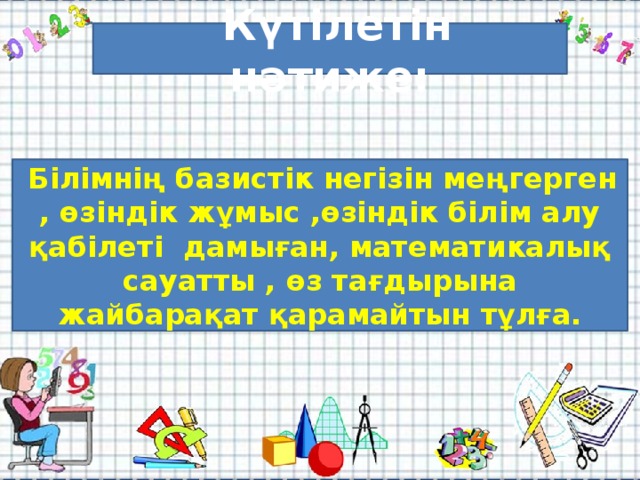 Күтілетін нәтиже:    Күтілетін нәтиже:  Білімнің базистік негізін меңгерген , өзіндік жұмыс ,өзіндік білім алу қабілеті дамыған, математикалық сауатты , өз тағдырына жайбарақат қарамайтын тұлға.