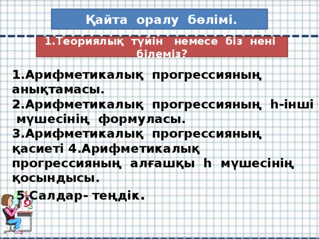 Қайта оралу бөлімі. 1.Теориялық түйін немесе біз нені білеміз? 1.Арифметикалық прогрессияның анықтамасы.  2.Арифметикалық прогрессияның һ-інші мүшесінің формуласы.  3.Арифметикалық прогрессияның қасиеті 4.Арифметикалық прогрессияның алғашқы һ мүшесінің қосындысы.  5.Салдар- теңдік .