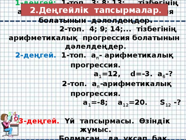 2.Деңгейлік тапсырмалар .  1-деңгей:  1-топ. 3; 8; 13;... тізбегінің арифметикалық прогрессия болатынын дәлелдеңдер.  2-топ. 4; 9; 14;... тізбегінің арифметикалық прогрессия болатынын дәлелдеңдер.  2-деңгей. 1-топ. а п - арифметикалық прогрессия.  а 1 =12, d=-3. а 6 -?  2-топ. а п -арифметикалық прогрессия.  a 1 =-8; a 12 =20. S 12 -?  3-деңгей. Үй тапсырмасы. Өзіндік жұмыс.  Болмасаң да ұқсап бақ. Абай.