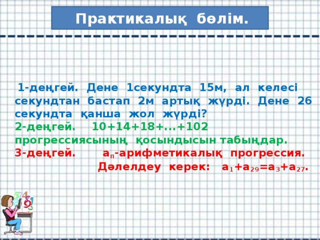 Практикалық бөлім.  1-деңгей. Дене 1секундта 15м, ал келесі секундтан бастап 2м артық жүрді. Дене 26 секундта қанша жол жүрді?  2-деңгей. 10+14+18+...+102 прогрессиясының қосындысын табыңдар.  3-деңгей. а п -арифметикалық прогрессия.  Дәлелдеу керек: а 1 +а 29 =а 3 +а 27 .