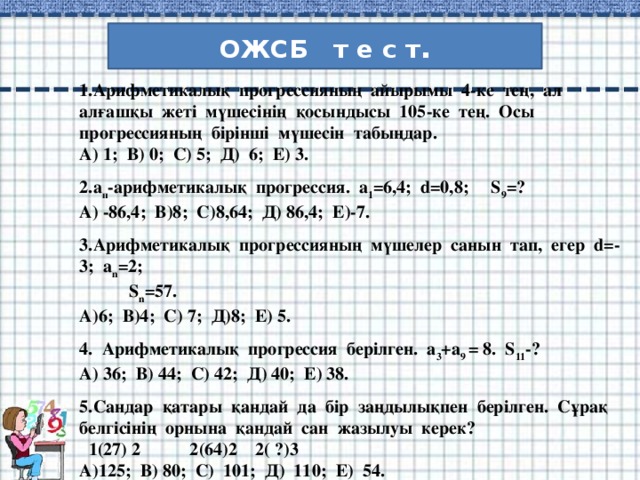 ОЖСБ т е с т . 1.Арифметикалық прогрессияның айырымы 4-ке тең, ал алғашқы жеті мүшесінің қосындысы 105-ке тең. Осы прогрессияның бірінші мүшесін табыңдар. А) 1; В) 0; С) 5; Д) 6; Е) 3.  2.а п -арифметикалық прогрессия. a 1 =6,4; d=0,8; S 9 =? А) -86,4; В)8; С)8,64; Д) 86,4; Е)-7.  3.Арифметикалық прогрессияның мүшелер санын тап, егер d=-3; a n =2;  S n =57. А)6; В)4; С) 7; Д)8; Е) 5.  4. Арифметикалық прогрессия берілген. а 3 +а 9 = 8. S 11 -? А) 36; В) 44; С) 42; Д) 40; Е) 38.  5.Сандар қатары қандай да бір заңдылықпен берілген. Сұрақ белгісінің орнына қандай сан жазылуы керек?  1(27) 2 2(64)2 2( ?)3 А)125; В) 80; С) 101; Д) 110; Е) 54.