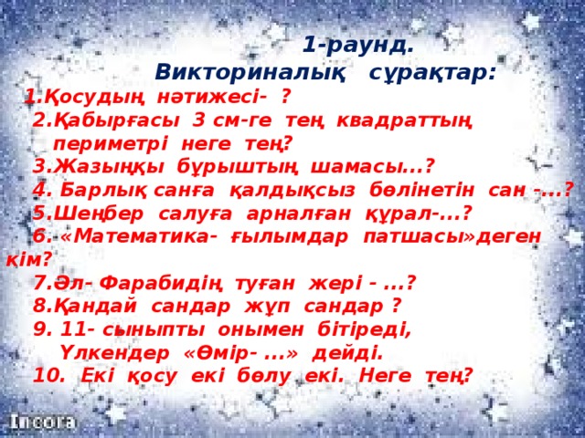 1-раунд.  Викториналық сұрақтар:   1.Қосудың нәтижесі- ?  2.Қабырғасы 3 см-ге тең квадраттың  периметрі неге тең?  3.Жазыңқы бұрыштың шамасы...?  4. Барлық санға қалдықсыз бөлінетін сан -...?  5.Шеңбер салуға арналған құрал-...?  6. «Математика- ғылымдар патшасы»деген кім?  7.Әл- Фарабидің туған жері - ...?  8.Қандай сандар жұп сандар ?  9. 11- сыныпты онымен бітіреді,  Үлкендер «Өмір- ...» дейді.  10. Екі қосу екі бөлу екі. Неге тең?