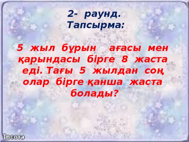 2- раунд.  Тапсырма:   5 жыл бұрын ағасы мен қарындасы бірге 8 жаста еді. Тағы 5 жылдан соң олар бірге қанша жаста болады?      