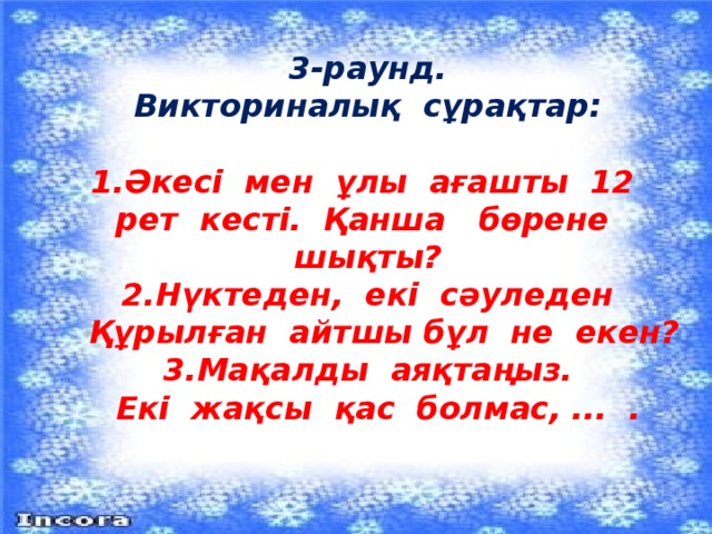 3-раунд.  Викториналық сұрақтар:   1.Әкесі мен ұлы ағашты 12 рет кесті. Қанша бөрене шықты?  2.Нүктеден, екі сәуледен  Құрылған айтшы бұл не екен?  3.Мақалды аяқтаңыз.  Екі жақсы қас болмас, ... .