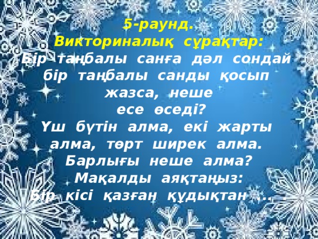 5-раунд.  Викториналық сұрақтар:  Бір таңбалы санға дәл сондай бір таңбалы санды қосып жазса, неше  есе өседі?  Үш бүтін алма, екі жарты алма, төрт ширек алма. Барлығы неше алма?  Мақалды аяқтаңыз:  Бір кісі қазған құдықтан ... .