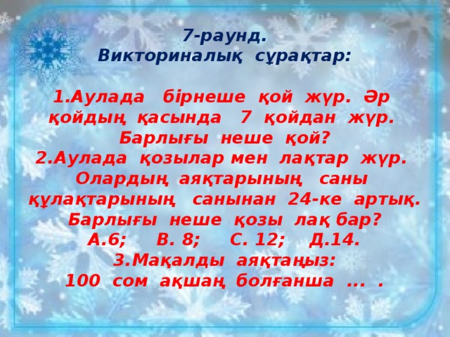 7-раунд.  Викториналық сұрақтар:   1.Аулада бірнеше қой жүр. Әр қойдың қасында 7 қойдан жүр. Барлығы неше қой?  2.Аулада қозылар мен лақтар жүр. Олардың аяқтарының саны құлақтарының санынан 24-ке артық. Барлығы неше қозы лақ бар?  А.6; В. 8; С. 12; Д.14.  3.Мақалды аяқтаңыз:  100 сом ақшаң болғанша ... .