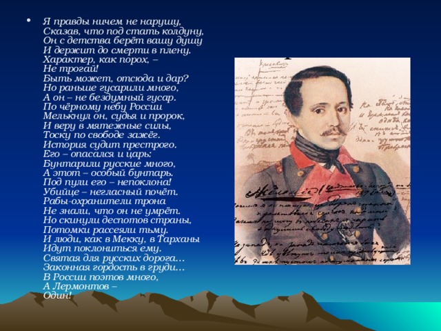 Я правды ничем не нарушу,  Сказав, что под стать колдуну,  Он с детства берёт вашу душу  И держит до смерти в плену.  Характер, как порох, –  Не трогай!  Быть может, отсюда и дар?  Но раньше гусарили много,  А он – не бездумный гусар.  По чёрному небу России  Мелькнул он, судья и пророк,  И веру в мятежные силы,  Тоску по свободе зажёг.  История судит престрого.  Его – опасался и царь:  Бунтарили русские много,  А этот – особый бунтарь.  Под пули его – непоклона!  Убийце – негласный почёт.  Рабы-охранители трона  Не знали, что он не умрёт.  Но скинули деспотов страны,  Потомки рассеяли тьму.  И люди, как в Мекку, в Тарханы  Идут поклониться ему.  Святая для русских дорога…  Законная гордость в груди…  В России поэтов много,  А Лермонтов –  Один!