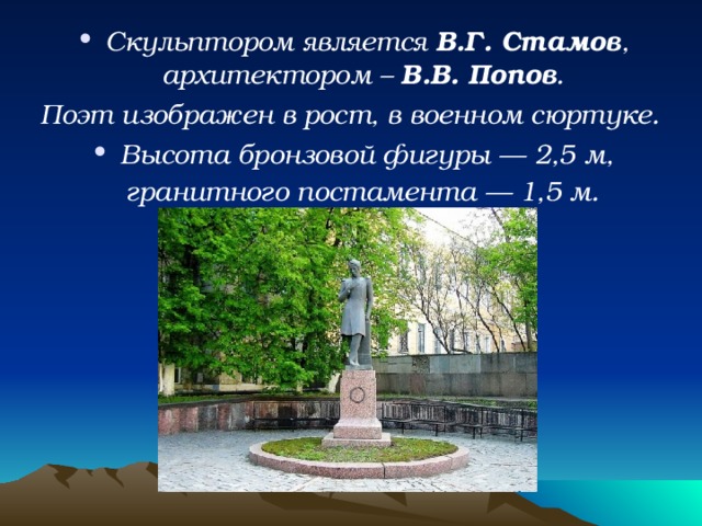 Скульптором является  В.Г. Стамов , архитектором –  В.В. Попов . Поэт изображен в рост, в военном сюртуке. Высота бронзовой фигуры — 2,5 м, гранитного постамента — 1,5 м.