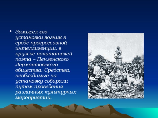 Замысел его установки возник в среде прогрессивной  интеллигенции, в кружке почитателей поэта – Пензенского Лермонтовского общества. Средства, необходимые на установку собирали путем проведения различных культурных мероприятий.