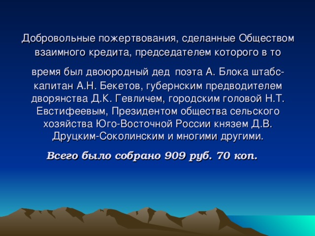 Добровольные пожертвования, сделанные Обществом  взаимного кредита, председателем которого в то время был двоюродный дед  поэта А. Блока штабс-капитан А.Н. Бекетов, губернским предводителем дворянства Д.К. Гевличем, городским головой Н.Т. Евстифеевым, Президентом общества сельского хозяйства Юго-Восточной России князем Д.В. Друцким-Соколинским и многими другими.  Всего было собрано 909 руб. 70 коп.  