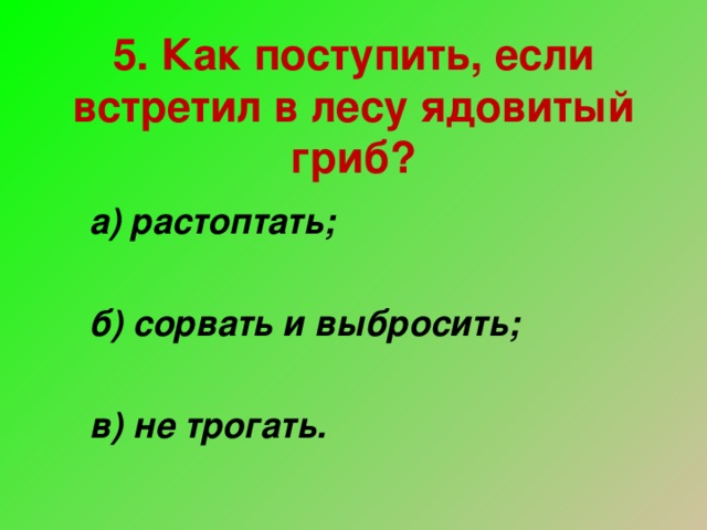 5. Как поступить, если встретил в лесу ядовитый гриб? а) растоптать;  б) сорвать и выбросить;  в) не трогать.