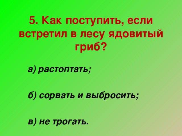 5. Как поступить, если встретил в лесу ядовитый гриб? а) растоптать;  б) сорвать и выбросить;  в) не трогать.