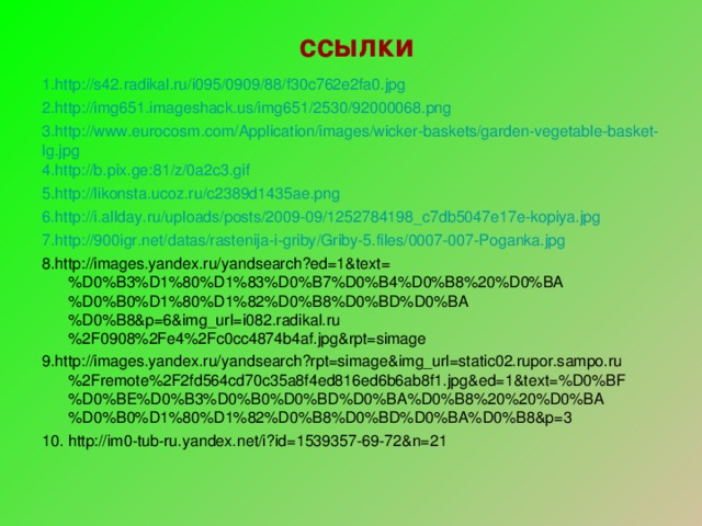 ссылки 1.http://s42.radikal.ru/i095/0909/88/f30c762e2fa0.jpg 2.http://img651.imageshack.us/img651/2530/92000068.png 3.http://www.eurocosm.com/Application/images/wicker-baskets/garden-vegetable-basket-lg.jpg 4.http://b.pix.ge:81/z/0a2c3.gif 5.http://likonsta.ucoz.ru/c2389d1435ae.png 6.http://i.allday.ru/uploads/posts/2009-09/1252784198_c7db5047e17e-kopiya.jpg 7.http://900igr.net/datas/rastenija-i-griby/Griby-5.files/0007-007-Poganka.jpg 8.http://images.yandex.ru/yandsearch?ed=1&text=%D0%B3%D1%80%D1%83%D0%B7%D0%B4%D0%B8%20%D0%BA%D0%B0%D1%80%D1%82%D0%B8%D0%BD%D0%BA%D0%B8&p=6&img_url=i082.radikal.ru%2F0908%2Fe4%2Fc0cc4874b4af.jpg&rpt=simage 9.http://images.yandex.ru/yandsearch?rpt=simage&img_url=static02.rupor.sampo.ru%2Fremote%2F2fd564cd70c35a8f4ed816ed6b6ab8f1.jpg&ed=1&text=%D0%BF%D0%BE%D0%B3%D0%B0%D0%BD%D0%BA%D0%B8%20%20%D0%BA%D0%B0%D1%80%D1%82%D0%B8%D0%BD%D0%BA%D0%B8&p=3 10. http://im0-tub-ru.yandex.net/i?id=1539357-69-72&n=21