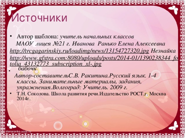 Источники Автор шаблона: учитель начальных классов  МАОУ лицея №21 г. Иванова Ранько Елена Алексеевна http://trcgagarinskiy.ru/loadimg/news/13154727320.jpg Незнайка http://www.gfxtra.com:8080/uploads/posts/2014-01/1390238344_fotolia_43132773_subscription_xl-.jpg бабочк  Автор-составительС.В. Ракитина.Русский язык. 1-4 классы. Занимательные материалы, задания, упражнения.Волгоград: Учитель. 2009 г. Т.Н. Соколова. Школа развития речи.Издательство РОСТ,г. Москва 2014г.  .