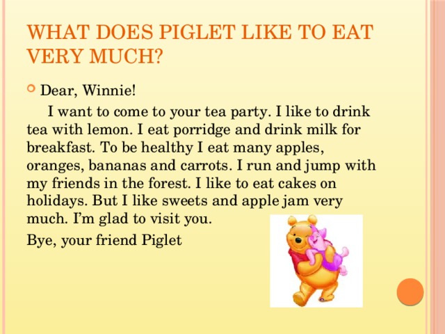 What does Piglet like to eat very much? Dear, Winnie!  I want to come to your tea party. I like to drink tea with lemon. I eat porridge and drink milk for breakfast. To be healthy I eat many apples, oranges, bananas and carrots. I run and jump with my friends in the forest. I like to eat cakes on holidays. But I like sweets and apple jam very much. I’m glad to visit you. Bye, your friend Piglet