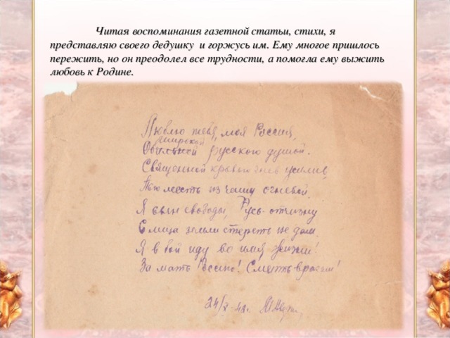 Читая воспоминания газетной статьи, стихи, я представляю своего дедушку и горжусь им. Ему многое пришлось пережить, но он преодолел все трудности, а помогла ему выжить любовь к Родине.