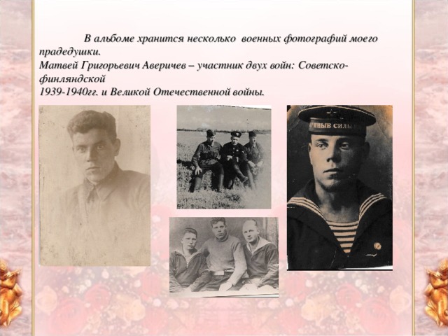 В альбоме хранится несколько военных фотографий моего прадедушки. Матвей Григорьевич Аверичев – участник двух войн: Советско-финляндской 1939-1940гг. и Великой Отечественной войны.