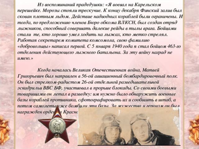 Из воспоминаний прадедушки: «Я воевал на Карельском перешейке. Морозы стояли трескучие. К концу декабря Финский залив был скован плотным льдом. Действие надводных кораблей были ограничены. И тогда, по предложению членов Бюро обкома ВЛКСН, был создан отряд лыжников, способный совершать далекие рейды в тылы врага. Бойцами стали те, кто хорошо умел ходить на лыжах, кто метко стрелял. Работая секретарем комитета комсомола, свою фамилию «добровольцы» написал первой. С 5 января 1940 года я стал бойцом 463-го отделения действующего лыжного батальона. За эту войну наград не имею.»   Когда началась Великая Отечественная война, Матвей Григорьевич был направлен в 56-ой авиационный бомбардировочный полк. Он был стрелком-радистом 26-ой отдельной разведывательной эскадрильи ВВС БФ, участвовал в прорыве блокады. Со своими боевыми товарищами он летал в разведку: им нужно было обнаружить военные базы кораблей противника, сфотографировать их и сообщить в штаб, а потом самолеты уже бомбили эти базы. За мужество и героизм он был награжден орденом Красной Звезды.