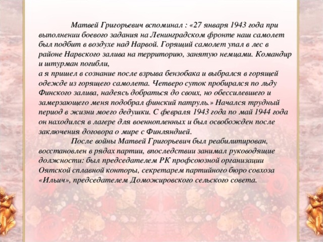 Матвей Григорьевич вспоминал : «27 января 1943 года при выполнении боевого задания на Ленинградском фронте наш самолет был подбит в воздухе над Нарвой. Горящий самолет упал в лес в районе Нарвского залива на территорию, занятую немцами. Командир и штурман погибли, а я пришел в сознание после взрыва бензобака и выбрался в горящей одежде из горящего самолета. Четверо суток пробирался по льду Финского залива, надеясь добраться до своих, но обессилевшего и замерзающего меня подобрал финский патруль.» Начался трудный период в жизни моего дедушки. С февраля 1943 года по май 1944 года он находился в лагере для военнопленных и был освобожден после заключения договора о мире с Финляндией.  После войны Матвей Григорьевич был реабилитирован, восстановлен в рядах партии, впоследствии занимал руководящие должности: был председателем РК профсоюзной организации Оятской сплавной конторы, секретарем партийного бюро совхоза «Ильич», председателем Доможировского сельского совета.