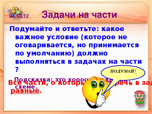 24.10.12 Задачи на части Подумайте и ответьте: какое важное условие (которое не оговаривается, но принимается по умолчанию) должно выполняться в задачах на части ?  Подсказка: это хорошо видно на схеме. ПОДУМАЙ! Все части, о которых идет речь в задаче,  равные .