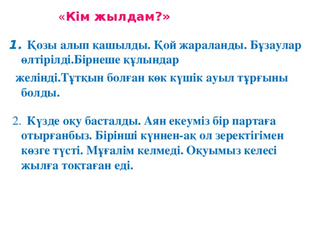 « Кім жылдам?» 1. Қозы алып қашылды. Қой жараланды. Бұзаулар өлтірілді.Бірнеше құлындар  желінді.Тұтқын болған көк күшік ауыл тұрғыны болды.  2.  Күзде оқу басталды. Аян екеуміз бір партаға отырғанбыз. Бірінші күннен-ақ ол зеректігімен көзге түсті. Мұғалім келмеді. Оқуымыз келесі жылға тоқтаған еді.