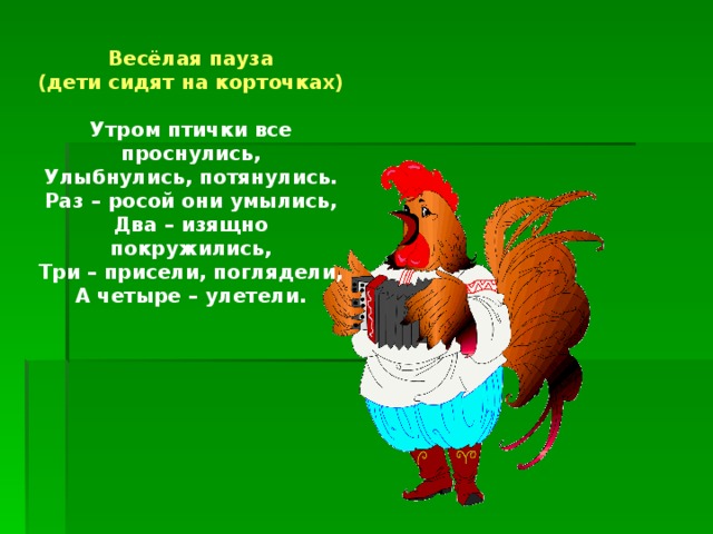 Весёлая пауза (дети сидят на корточках)  Утром птички все проснулись, Улыбнулись, потянулись. Раз – росой они умылись, Два – изящно покружились, Три – присели, поглядели, А четыре – улетели.