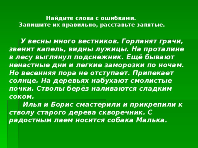 Найдите слова с ошибками. Запишите их правильно, расставьте запятые.   У весны много вестников. Горланят грачи, звенит капель, видны лужицы. На проталине в лесу выглянул подснежник. Ещё бывают ненастные дни и легкие заморозки по ночам. Но весенняя пора не отступает. Припекает солнце. На деревьях набухают смолистые почки. Стволы берёз наливаются сладким соком.  Илья и Борис смастерили и прикрепили к стволу старого дерева скворечник. С радостным лаем носится собака Малька.