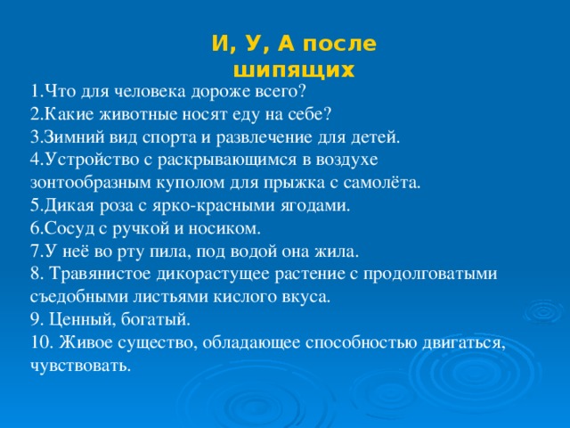 И, У, А после шипящих 1.Что для человека дороже всего? 2.Какие животные носят еду на себе? 3.Зимний вид спорта и развлечение для детей. 4.Устройство с раскрывающимся в воздухе зонтообразным куполом для прыжка с самолёта. 5.Дикая роза с ярко-красными ягодами. 6.Сосуд с ручкой и носиком. 7.У неё во рту пила, под водой она жила. 8. Травянистое дикорастущее растение с продолговатыми съедобными листьями кислого вкуса. 9. Ценный, богатый. 10. Живое существо, обладающее способностью двигаться, чувствовать.